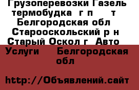 Грузоперевозки Газель-термобудка, г/п 1.5 т - Белгородская обл., Старооскольский р-н, Старый Оскол г. Авто » Услуги   . Белгородская обл.